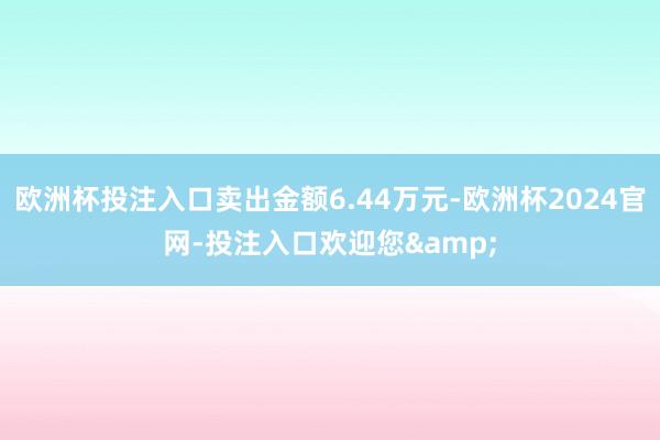 欧洲杯投注入口卖出金额6.44万元-欧洲杯2024官网-投注入口欢迎您&