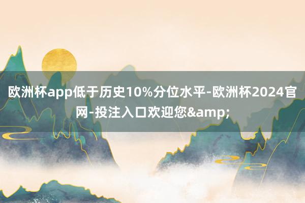 欧洲杯app低于历史10%分位水平-欧洲杯2024官网-投注入口欢迎您&