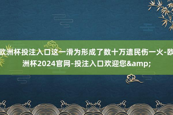 欧洲杯投注入口这一滑为形成了数十万遗民伤一火-欧洲杯2024官网-投注入口欢迎您&