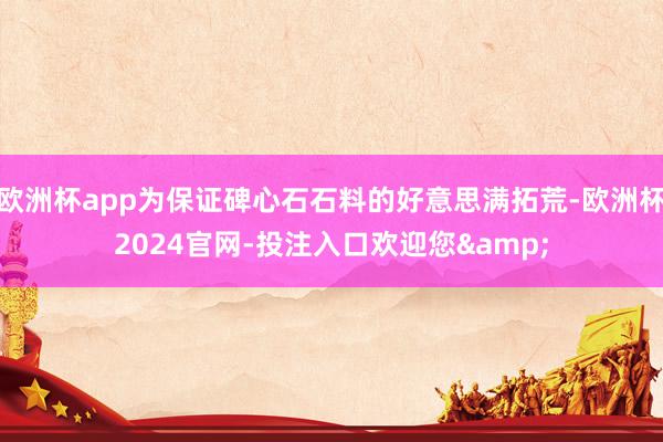 欧洲杯app为保证碑心石石料的好意思满拓荒-欧洲杯2024官网-投注入口欢迎您&