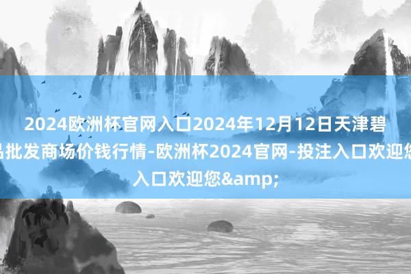 2024欧洲杯官网入口2024年12月12日天津碧城农居品批发商场价钱行情-欧洲杯2024官网-投注入口欢迎您&