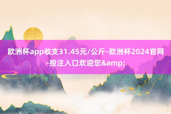 欧洲杯app收支31.45元/公斤-欧洲杯2024官网-投注入口欢迎您&