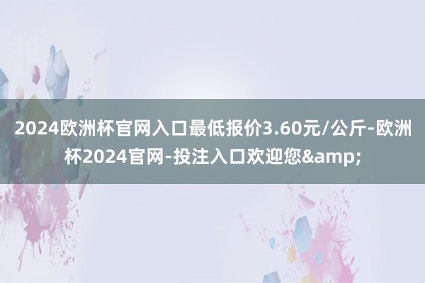 2024欧洲杯官网入口最低报价3.60元/公斤-欧洲杯2024官网-投注入口欢迎您&