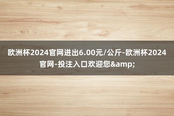 欧洲杯2024官网进出6.00元/公斤-欧洲杯2024官网-投注入口欢迎您&