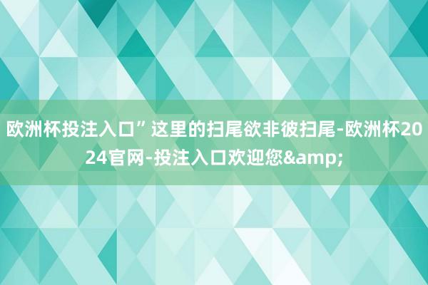 欧洲杯投注入口”这里的扫尾欲非彼扫尾-欧洲杯2024官网-投注入口欢迎您&