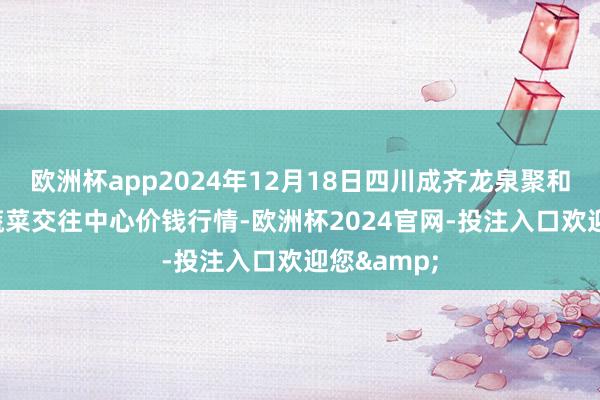 欧洲杯app2024年12月18日四川成齐龙泉聚和(海外)果蔬菜交往中心价钱行情-欧洲杯2024官网-投注入口欢迎您&