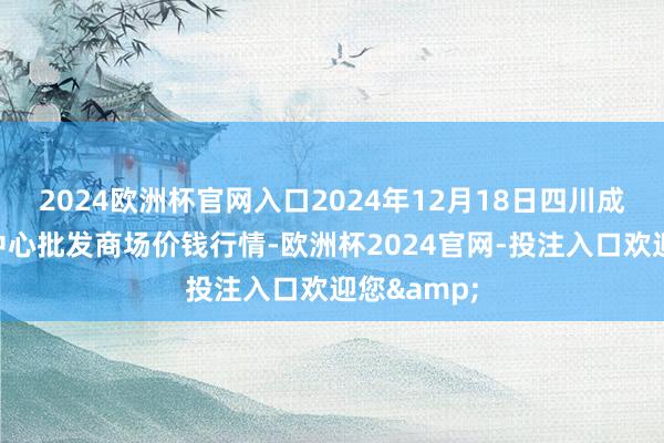 2024欧洲杯官网入口2024年12月18日四川成齐农居品中心批发商场价钱行情-欧洲杯2024官网-投注入口欢迎您&