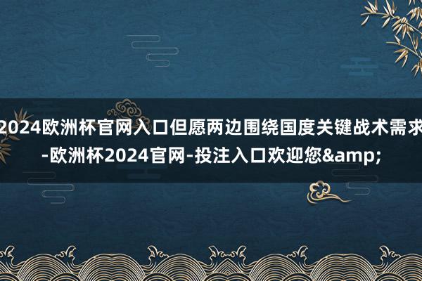 2024欧洲杯官网入口但愿两边围绕国度关键战术需求-欧洲杯2024官网-投注入口欢迎您&