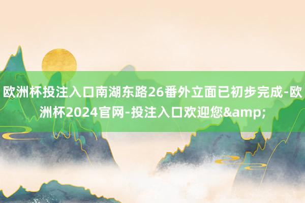 欧洲杯投注入口南湖东路26番外立面已初步完成-欧洲杯2024官网-投注入口欢迎您&