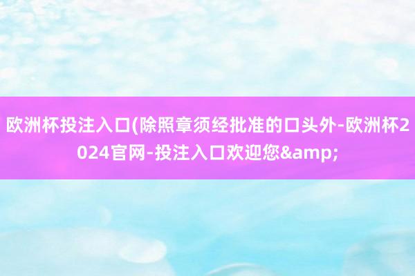 欧洲杯投注入口(除照章须经批准的口头外-欧洲杯2024官网-投注入口欢迎您&