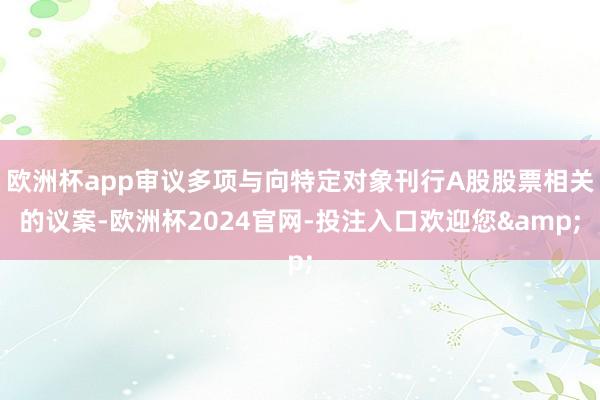 欧洲杯app审议多项与向特定对象刊行A股股票相关的议案-欧洲杯2024官网-投注入口欢迎您&