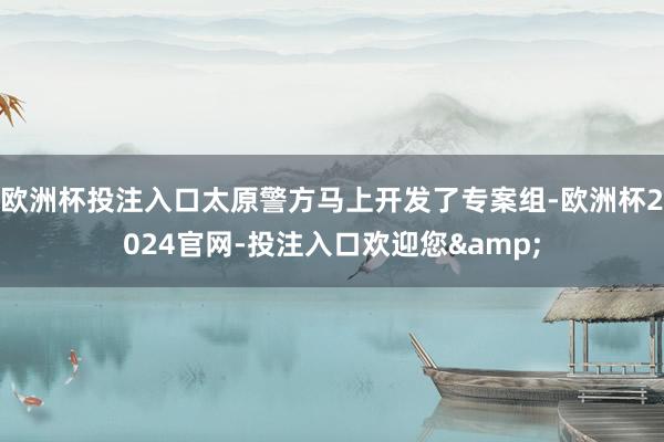 欧洲杯投注入口太原警方马上开发了专案组-欧洲杯2024官网-投注入口欢迎您&