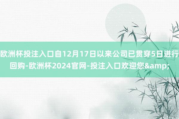 欧洲杯投注入口自12月17日以来公司已贯穿5日进行回购-欧洲杯2024官网-投注入口欢迎您&