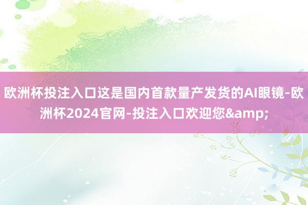 欧洲杯投注入口这是国内首款量产发货的AI眼镜-欧洲杯2024官网-投注入口欢迎您&