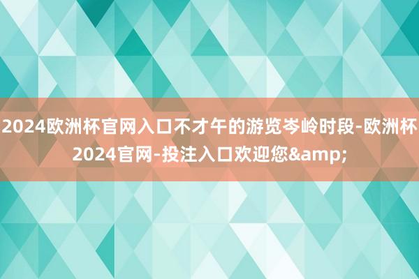 2024欧洲杯官网入口不才午的游览岑岭时段-欧洲杯2024官网-投注入口欢迎您&