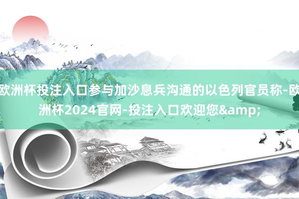 欧洲杯投注入口参与加沙息兵沟通的以色列官员称-欧洲杯2024官网-投注入口欢迎您&