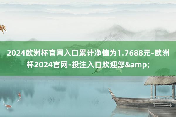 2024欧洲杯官网入口累计净值为1.7688元-欧洲杯2024官网-投注入口欢迎您&