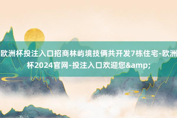 欧洲杯投注入口招商林屿境技俩共开发7栋住宅-欧洲杯2024官网-投注入口欢迎您&