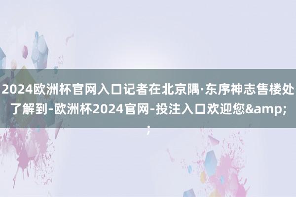 2024欧洲杯官网入口记者在北京隅·东序神志售楼处了解到-欧洲杯2024官网-投注入口欢迎您&