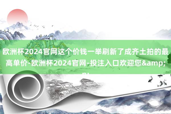 欧洲杯2024官网这个价钱一举刷新了成齐土拍的最高单价-欧洲杯2024官网-投注入口欢迎您&