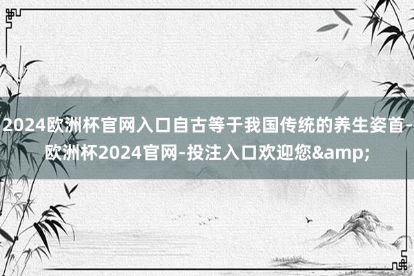 2024欧洲杯官网入口自古等于我国传统的养生姿首-欧洲杯2024官网-投注入口欢迎您&