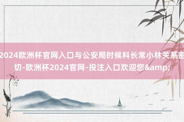 2024欧洲杯官网入口与公安局时候科长常小林关系密切-欧洲杯2024官网-投注入口欢迎您&