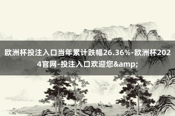 欧洲杯投注入口当年累计跌幅26.36%-欧洲杯2024官网-投注入口欢迎您&