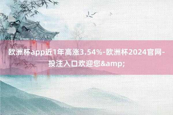 欧洲杯app近1年高涨3.54%-欧洲杯2024官网-投注入口欢迎您&