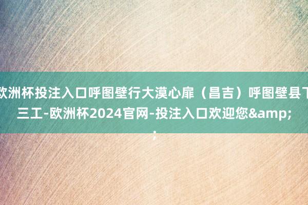 欧洲杯投注入口呼图壁行大漠心扉（昌吉）呼图壁县下三工-欧洲杯2024官网-投注入口欢迎您&