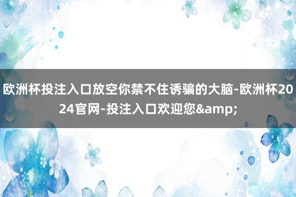 欧洲杯投注入口放空你禁不住诱骗的大脑-欧洲杯2024官网-投注入口欢迎您&