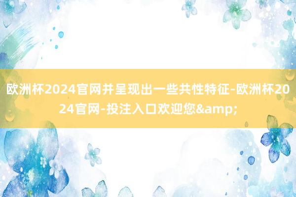 欧洲杯2024官网并呈现出一些共性特征-欧洲杯2024官网-投注入口欢迎您&