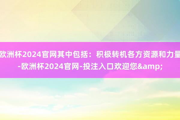 欧洲杯2024官网其中包括：积极转机各方资源和力量-欧洲杯2024官网-投注入口欢迎您&