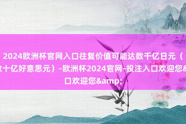 2024欧洲杯官网入口往复价值可能达数千亿日元（约合数十亿好意思元）-欧洲杯2024官网-投注入口欢迎您&