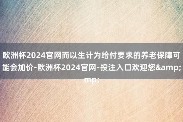 欧洲杯2024官网而以生计为给付要求的养老保障可能会加价-欧洲杯2024官网-投注入口欢迎您&