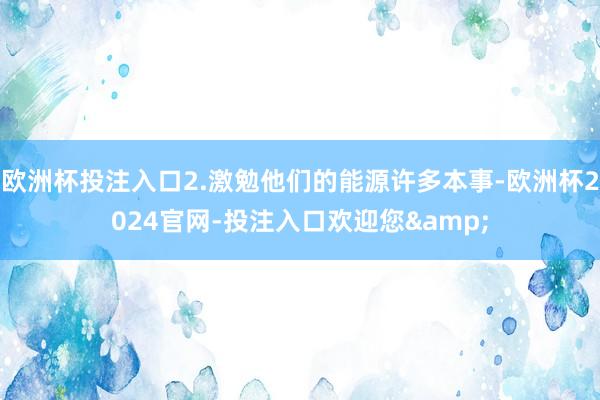 欧洲杯投注入口2.激勉他们的能源许多本事-欧洲杯2024官网-投注入口欢迎您&