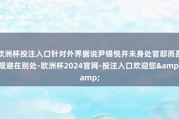 欧洲杯投注入口针对外界据说尹锡悦并未身处官邸而是规避在别处-欧洲杯2024官网-投注入口欢迎您&