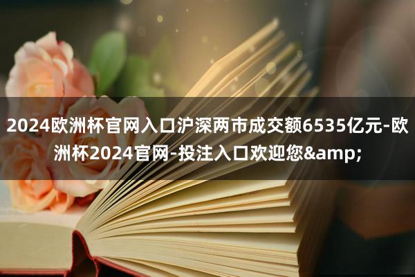 2024欧洲杯官网入口沪深两市成交额6535亿元-欧洲杯2024官网-投注入口欢迎您&