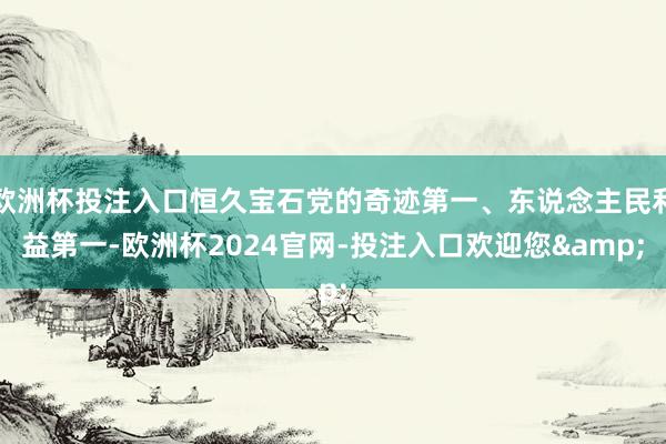 欧洲杯投注入口恒久宝石党的奇迹第一、东说念主民利益第一-欧洲杯2024官网-投注入口欢迎您&