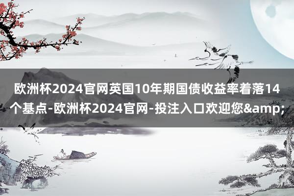 欧洲杯2024官网　　英国10年期国债收益率着落14个基点-欧洲杯2024官网-投注入口欢迎您&