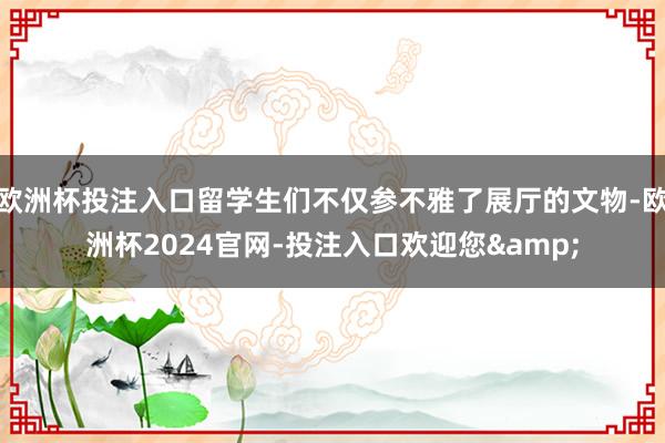 欧洲杯投注入口留学生们不仅参不雅了展厅的文物-欧洲杯2024官网-投注入口欢迎您&