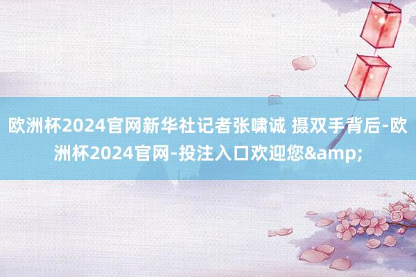 欧洲杯2024官网新华社记者张啸诚 摄双手背后-欧洲杯2024官网-投注入口欢迎您&