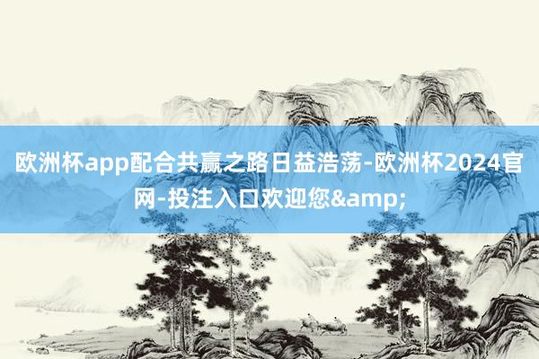 欧洲杯app配合共赢之路日益浩荡-欧洲杯2024官网-投注入口欢迎您&