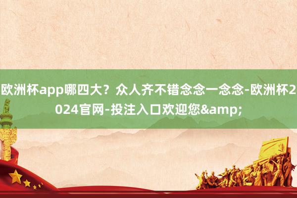 欧洲杯app哪四大？众人齐不错念念一念念-欧洲杯2024官网-投注入口欢迎您&