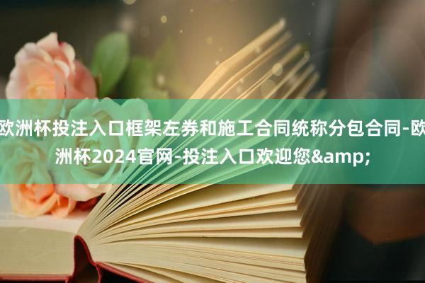 欧洲杯投注入口框架左券和施工合同统称分包合同-欧洲杯2024官网-投注入口欢迎您&