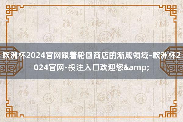 欧洲杯2024官网跟着轮回商店的渐成领域-欧洲杯2024官网-投注入口欢迎您&