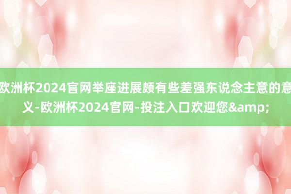 欧洲杯2024官网举座进展颇有些差强东说念主意的意义-欧洲杯2024官网-投注入口欢迎您&