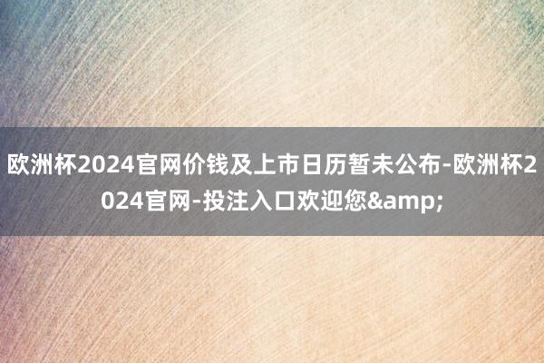 欧洲杯2024官网价钱及上市日历暂未公布-欧洲杯2024官网-投注入口欢迎您&