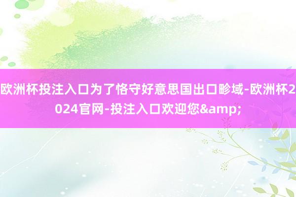 欧洲杯投注入口为了恪守好意思国出口畛域-欧洲杯2024官网-投注入口欢迎您&