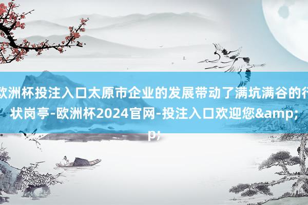 欧洲杯投注入口太原市企业的发展带动了满坑满谷的行状岗亭-欧洲杯2024官网-投注入口欢迎您&