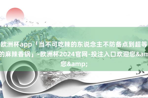 欧洲杯app「当不可吃辣的东说念主不防备点到超等辣的麻辣香锅」-欧洲杯2024官网-投注入口欢迎您&